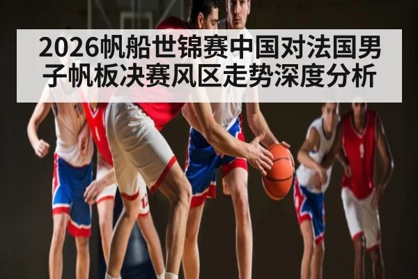 2026帆船世锦赛中国对法国男子帆板决赛风区走势深度分析
