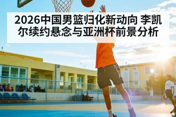 2026中国男篮归化新动向 李凯尔续约悬念与亚洲杯前景分析