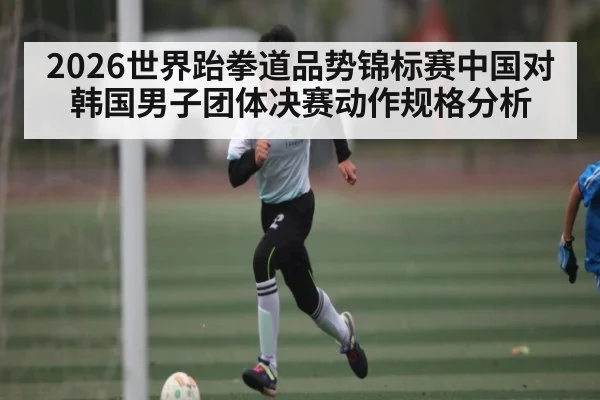2026世界跆拳道品势锦标赛中国对韩国男子团体决赛动作规格分析