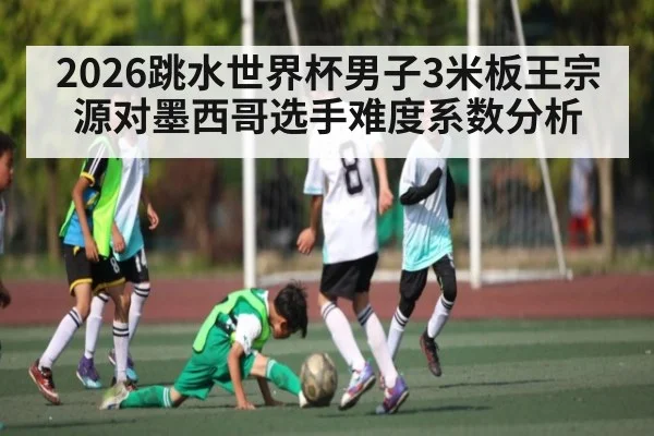 2026跳水世界杯男子3米板王宗源对墨西哥选手难度系数分析